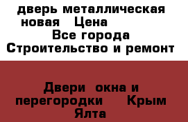 дверь металлическая новая › Цена ­ 11 000 - Все города Строительство и ремонт » Двери, окна и перегородки   . Крым,Ялта